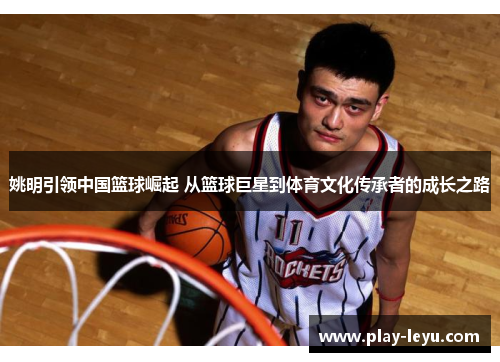 姚明引领中国篮球崛起 从篮球巨星到体育文化传承者的成长之路