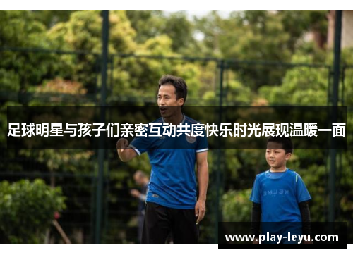 足球明星与孩子们亲密互动共度快乐时光展现温暖一面