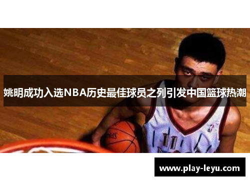 姚明成功入选NBA历史最佳球员之列引发中国篮球热潮