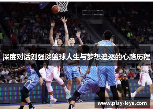深度对话刘强谈篮球人生与梦想追逐的心路历程