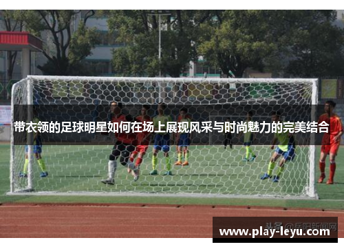 带衣领的足球明星如何在场上展现风采与时尚魅力的完美结合