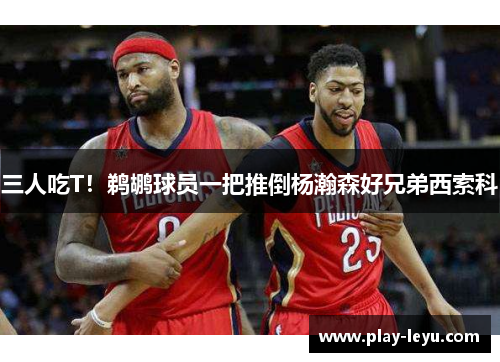 三人吃T！鹈鹕球员一把推倒杨瀚森好兄弟西索科